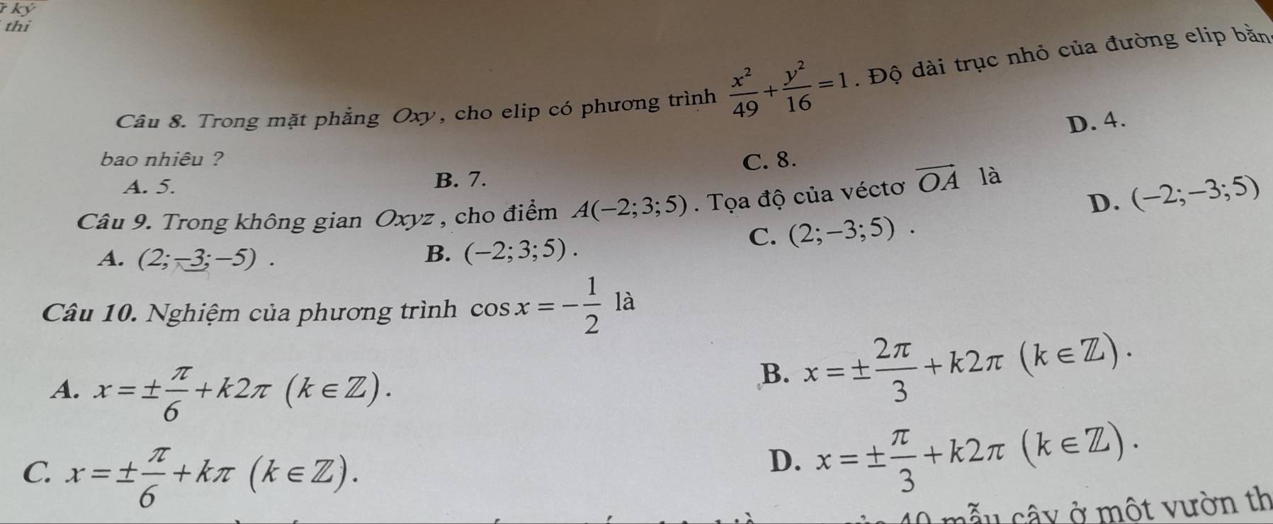 ký
thi
Câu 8. Trong mặt phẳng Oxy, cho elip có phương trình  x^2/49 + y^2/16 =1. Độ dài trục nhỏ của đường elip bằn
D. 4.
bao nhiêu ? C. 8.
A. 5.
B. 7.
D. (-2;-3;5)
Câu 9. Trong không gian Oxyz , cho điểm A(-2;3;5). Tọa độ của véctơ vector OA là
A. (2;-3;-5). B. (-2;3;5).
C. (2;-3;5). 
Câu 10. Nghiệm của phương trình cos x=- 1/2 la
A. x=±  π /6 +k2π (k∈ Z). 
B. x=±  2π /3 +k2π (k∈ Z).
C x=±  π /6 +kπ (k∈ Z).
D. x=±  π /3 +k2π (k∈ Z). 
cẫ u câ y ở một vườn th