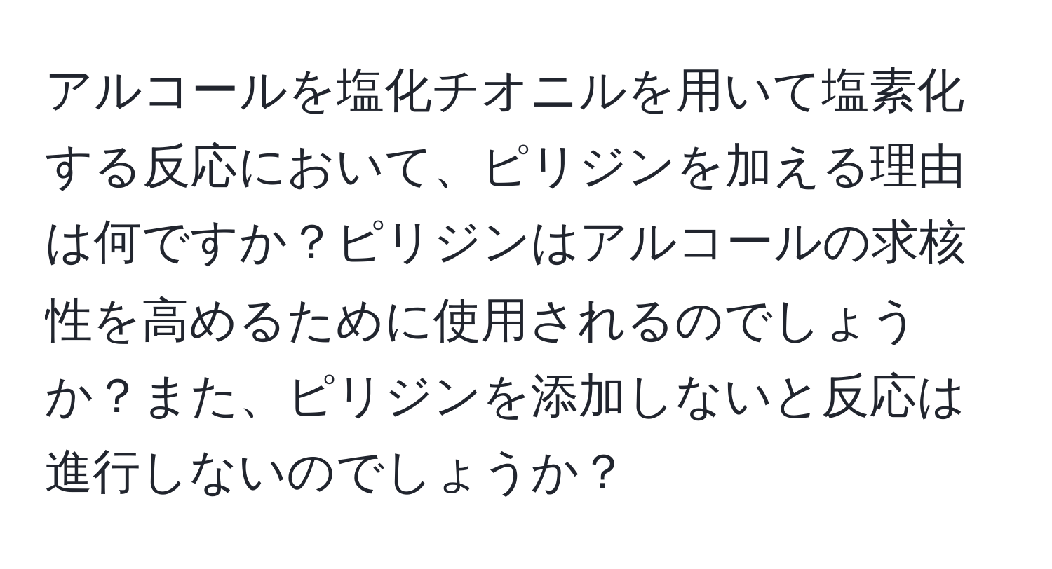 アルコールを塩化チオニルを用いて塩素化する反応において、ピリジンを加える理由は何ですか？ピリジンはアルコールの求核性を高めるために使用されるのでしょうか？また、ピリジンを添加しないと反応は進行しないのでしょうか？