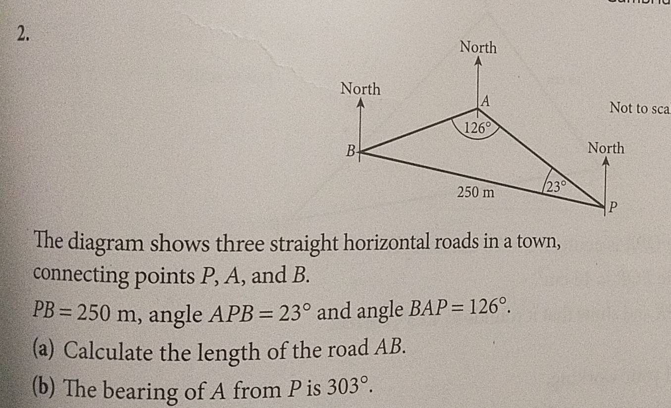 The diagram shows three straight horizontal roads in a town,
connecting points P, A, and B.
PB=250m , angle APB=23° and angle BAP=126°.
(a) Calculate the length of the road AB.
(b) The bearing of A from P is 303°.