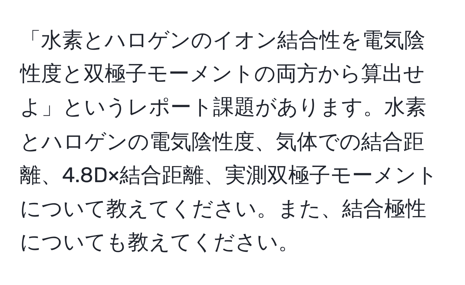 「水素とハロゲンのイオン結合性を電気陰性度と双極子モーメントの両方から算出せよ」というレポート課題があります。水素とハロゲンの電気陰性度、気体での結合距離、4.8D×結合距離、実測双極子モーメントについて教えてください。また、結合極性についても教えてください。