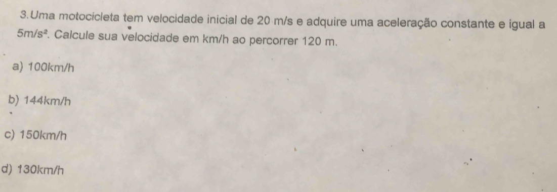 Uma motocicleta tem velocidade inicial de 20 m/s e adquire uma aceleração constante e igual a
5m/s^2. Calcule sua velocidade em km/h ao percorrer 120 m.
a) 100km/h
b) 144km/h
c) 150km/h
d) 130km/h