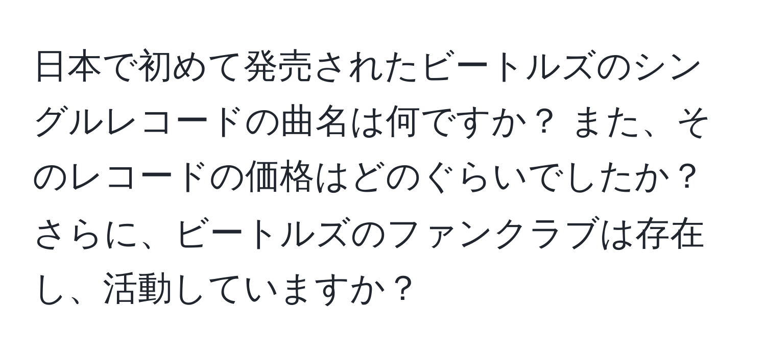 日本で初めて発売されたビートルズのシングルレコードの曲名は何ですか？ また、そのレコードの価格はどのぐらいでしたか？ さらに、ビートルズのファンクラブは存在し、活動していますか？