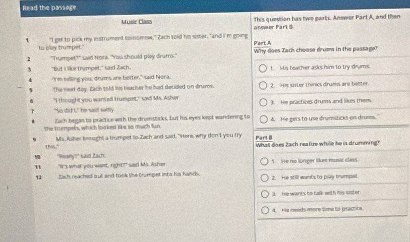 Read the passage
Music Class This question has two parts. Answer Part A, and then
answer Part B.
1 "I get to pick my instrument tomorrew," Zach told his sister, "and I'm going
to play trumpet." Part A
2 "Trumpet?" said Nora. "You should play drums." Why does Zach choose drums in the passage?
3 "But I like trumpet," said Zach. L His teacher asks him to try drums.
4 'I'm relling you, drums are better," said Nora.
The next day, Zach told his teacher he had decided on drums. 2. His sister thinks drums are better.
"I thought you wanted trumpet," said Ms. Asher
3. He practices drums and likes them.
"So did L" he said sadly
Zach began to practice with the drumsticks, but his eyes kept wandering to
the trumpets, which looked like so much fun. 4. He gets to use drumsticks on drums.
Ms. Asher brought a trumpet to Zach and said, "Here, why don't you try Parl B
this." What does Zach realize while he is drumming?
10 "Rually?" said Zach
1 "It's what you want, right?" said Ms. Asher 1. He no longer likes music class
12 Zach reached aut and took the trumpet inta his hands. 2. He still wants to play trumpet
3. He wants to talk with his sister
4. He needs more time to practice.