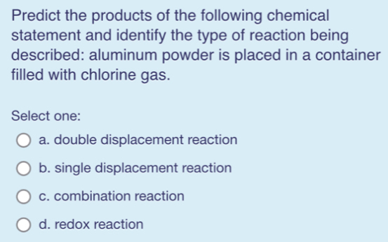 Predict the products of the following chemical
statement and identify the type of reaction being
described: aluminum powder is placed in a container
filled with chlorine gas.
Select one:
a. double displacement reaction
b. single displacement reaction
c. combination reaction
d. redox reaction