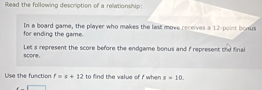 Read the following description of a relationship: 
In a board game, the player who makes the last move receives a 12 -point bonus 
for ending the game. 
Let s represent the score before the endgame bonus and f represent the final 
score. 
Use the function f=s+12 to find the value of f when s=10.
c□