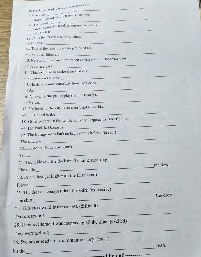 He does not play tennis as well as Jack. 
=> Jack can 
9. I did not spend as much money as you. 
You spent 
_ 
10. I don't think this book is expensive as it is. 
> This book is 
_ 
!!. He is the tallest boy in his class. 
No one in 
_ 
12. This is the most interesting film of all. 
No other films are 
_ 
13. No cars in the world are more expensive than Japanese ones. 
Japanese cars 
_ 
14. This exercise is easier than that one. 
That exercise is not 
_ 
15. He drives more carefully than Jack does. 
Jack 
_ 
16. No one in the group plays better than he. 
He can 
_ 
17. No hotel in the city is as comfortable as this. 
This hotel is the 
_ 
18. Other oceans in the world aren't as large as the Pacific one. 
=> The Pacific Ocean is 
_ 
19. The living-room isn't as big as the kitchen. (bigger) 
The kitchen 
_ 
20. I'm not as fit as you. (am) 
You're 
_ 
21. The table and the desk are the same size. (big) 
the desk. 
The table 
_ 
22. Prices just get higher all the time. (and) 
Prices 
_ 
23. The dress is cheaper than the skirt. (expensive) 
the dress. 
The skirt 
_ 
24. This crossword is the easiest. (difficult) 
This crossword 
_ 
25. Their excitement was increasing all the time. (excited) 
They were getting 
_ 
26. I've never read a more romantic story. (most) 
read. 
It's the 
_ 
The end_