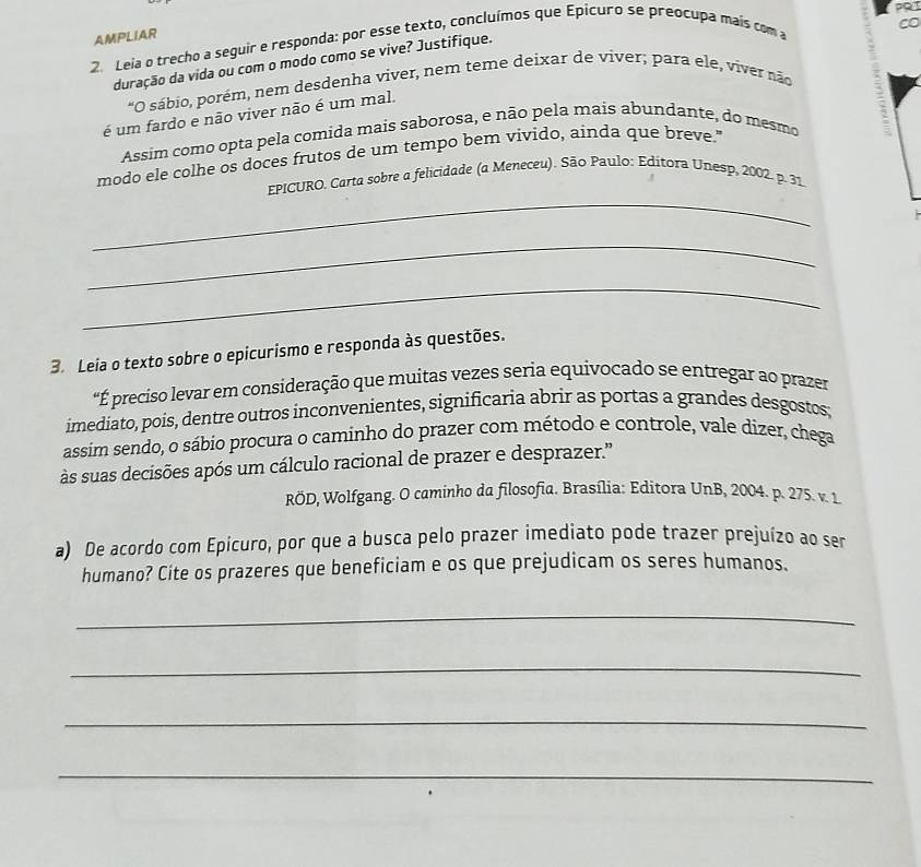 PQI 
CO 
AMPLIAR 
2. Leia o trecho a seguir e responda: por esse texto, concluímos que Epicuro se preocupa maís com a 
duração da vida ou com o modo como se vive? Justifique. 
"O sábio, porém, nem desdenha viver, nem teme deixar de viver; para ele, víver não 
é um fardo e não viver não é um mal. 
Assim como opta pela comida mais saborosa, e não pela mais abundante, do mesmo 
modo ele colhe os doces frutos de um tempo bem vivido, ainda que breve." 
_ 
EPICURO. Carta sobre a felicidade (a Meneceu). São Paulo: Editora Unesp, 2002. p. 31 
_ 
_ 
3. Leia o texto sobre o epicurismo e responda às questões. 
É preciso levar em consideração que muitas vezes seria equivocado se entregar ao prazer 
imediato, pois, dentre outros inconvenientes, significaria abrir as portas a grandes desgostos; 
assim sendo, o sábio procura o caminho do prazer com método e controle, vale dizer, chega 
às suas decisões após um cálculo racional de prazer e desprazer.'' 
RÖD, Wolfgang. O caminho da filosofia. Brasília: Editora UnB, 2004. p. 275. v. 1 
a) De acordo com Epicuro, por que a busca pelo prazer imediato pode trazer prejuízo ao ser 
humano? Cite os prazeres que beneficiam e os que prejudicam os seres humanos. 
_ 
_ 
_ 
_