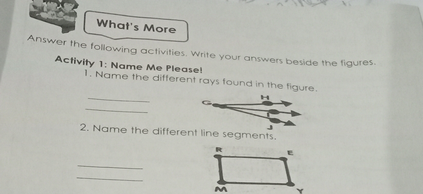 What's More 
Answer the following activities. Write your answers beside the figures. 
Activity 1: Name Me Please! 
1. Name the different rays found in the figure. 
_ 
H 
_ 
J 
2. Name the different line segments. 
_ 
_