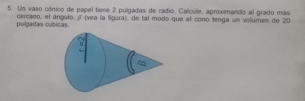 Un vaso cónico de papel tiene 2 pulgadas de radio. Calcule, aproximando al grado más 
cercano, el ángulo, / (vea la figura), de tal modo que el cono tenga un volumen de 20
pulgadas cubicas.