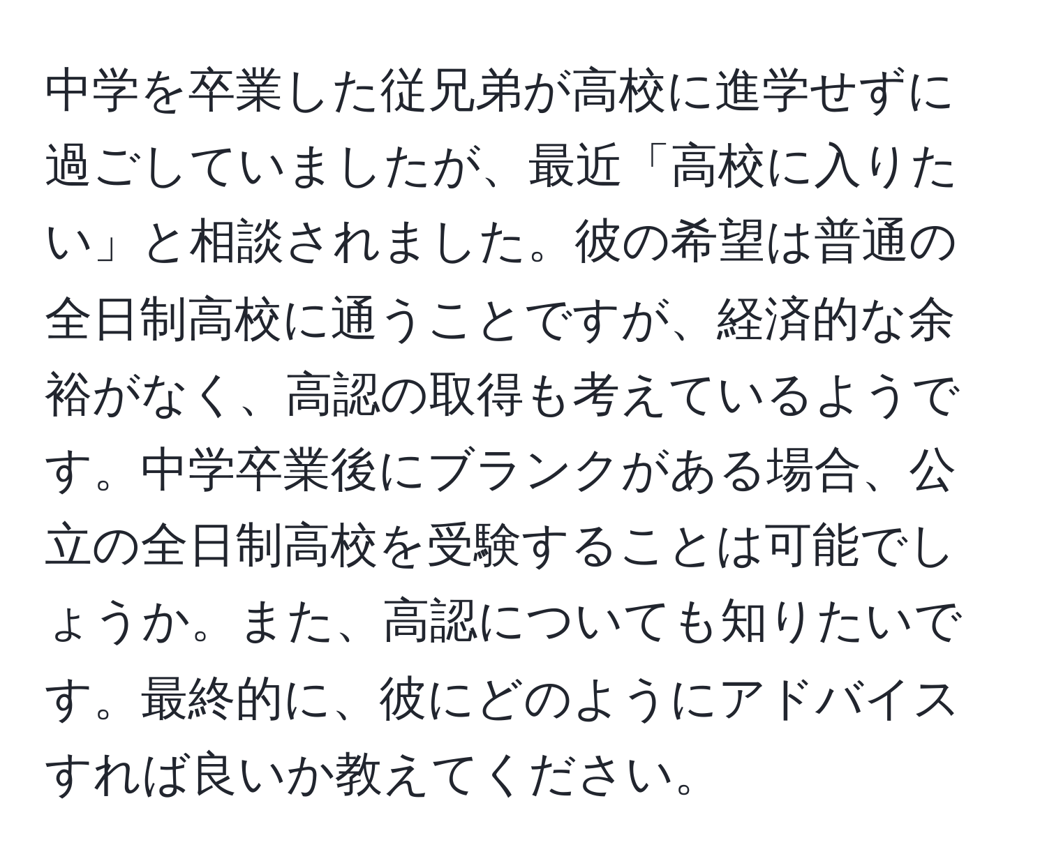 中学を卒業した従兄弟が高校に進学せずに過ごしていましたが、最近「高校に入りたい」と相談されました。彼の希望は普通の全日制高校に通うことですが、経済的な余裕がなく、高認の取得も考えているようです。中学卒業後にブランクがある場合、公立の全日制高校を受験することは可能でしょうか。また、高認についても知りたいです。最終的に、彼にどのようにアドバイスすれば良いか教えてください。