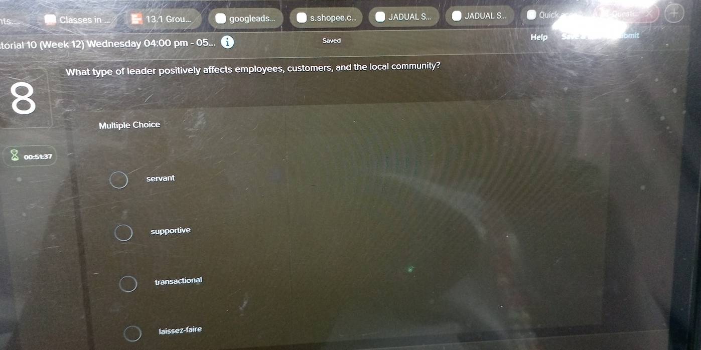 its... Classes in 13.1 Grou... googleads... s.shopee.c... JADUAL S... JADUAL S... Quick
torial 10 (Week 12) Wednesday 04:00 pm - 05... Saved
Help
What type of leader positively affects employees, customers, and the local community?
8
Multiple Choice
00:51:37
servant
supportive
transactional
laissez-faire