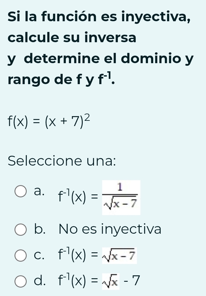 Si la función es inyectiva,
calcule su inversa
y determine el dominio y
rango de f y f^(-1).
f(x)=(x+7)^2
Seleccione una:
a. f^(-1)(x)= 1/sqrt(x-7) 
b. No es inyectiva
C. f^(-1)(x)=sqrt(x-7)
d. f^(-1)(x)=sqrt(x)-7