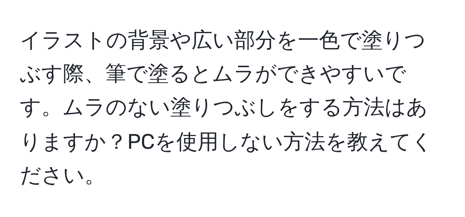 イラストの背景や広い部分を一色で塗りつぶす際、筆で塗るとムラができやすいです。ムラのない塗りつぶしをする方法はありますか？PCを使用しない方法を教えてください。