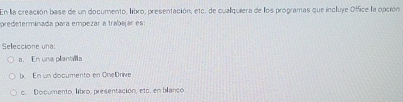 En la creación base de un documento, libro, presentación, etc. de cualquiera de los programas que incluye Office la opción
predeterminada para empezar a trabajar es:
Seleccione una:
a. En una plantilla
b. En un documento en OneDrive
c. Documento, libro, presentación, etc. en blanco