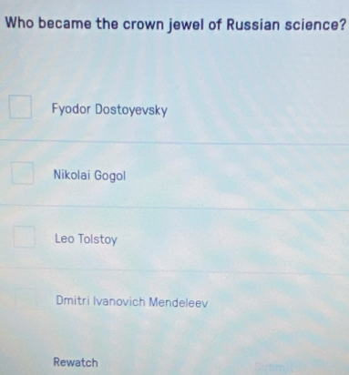 Who became the crown jewel of Russian science?
Fyodor Dostoyevsky
Nikolai Gogol
Leo Tolstoy
Dmitri Ivanovich Mendeleev
Rewatch