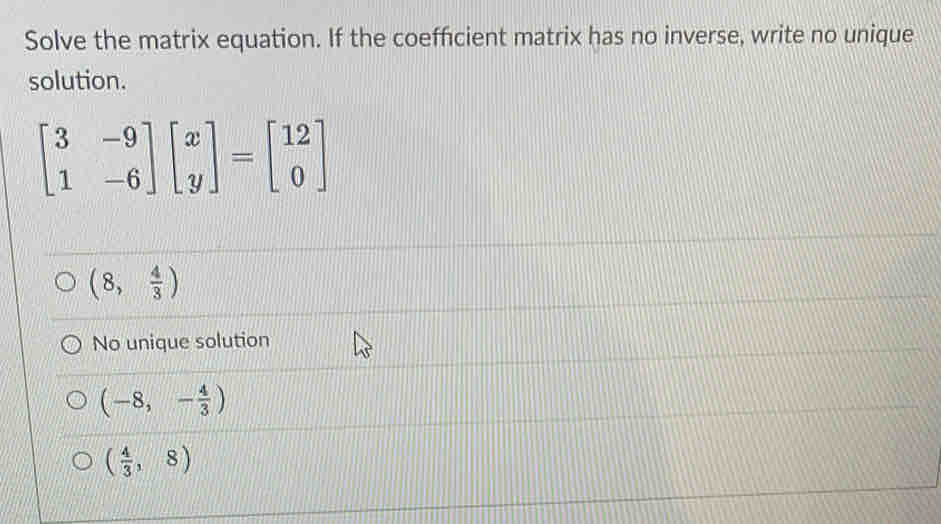 Solve the matrix equation. If the coefficient matrix has no inverse, write no unique
solution.
beginbmatrix 3&-9 1&-6endbmatrix beginbmatrix x yendbmatrix =beginbmatrix 12 0endbmatrix
(8, 4/3 )
No unique solution
(-8,- 4/3 )
( 4/3 ,8)