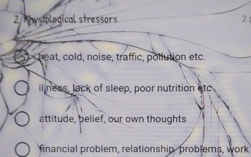 Rhysiological stressors 2
heat, cold, noise, traffic, pollution etc.
iliness, lack of sleep, poor nutrition etc
attitude, belief, our own thoughts
financial problem, relationship, problems, work