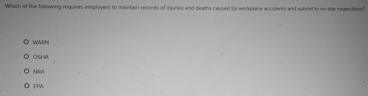 Which of the following requires employers to maintain records of injuries and deaths caused by workplace accidents and submit to on-site inspections?
WARN
OSHA
NRA
EPA