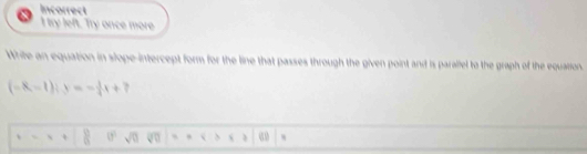 Incorrect 
I try left. Try once more. 
Write an equation in slope-intercept form for the line that passes through the given point and is paraliel to the graph of the equation.
(-8,-1)i.y -1 i+7
 8/8  sqrt(0) overline surd 0 * = 3 1