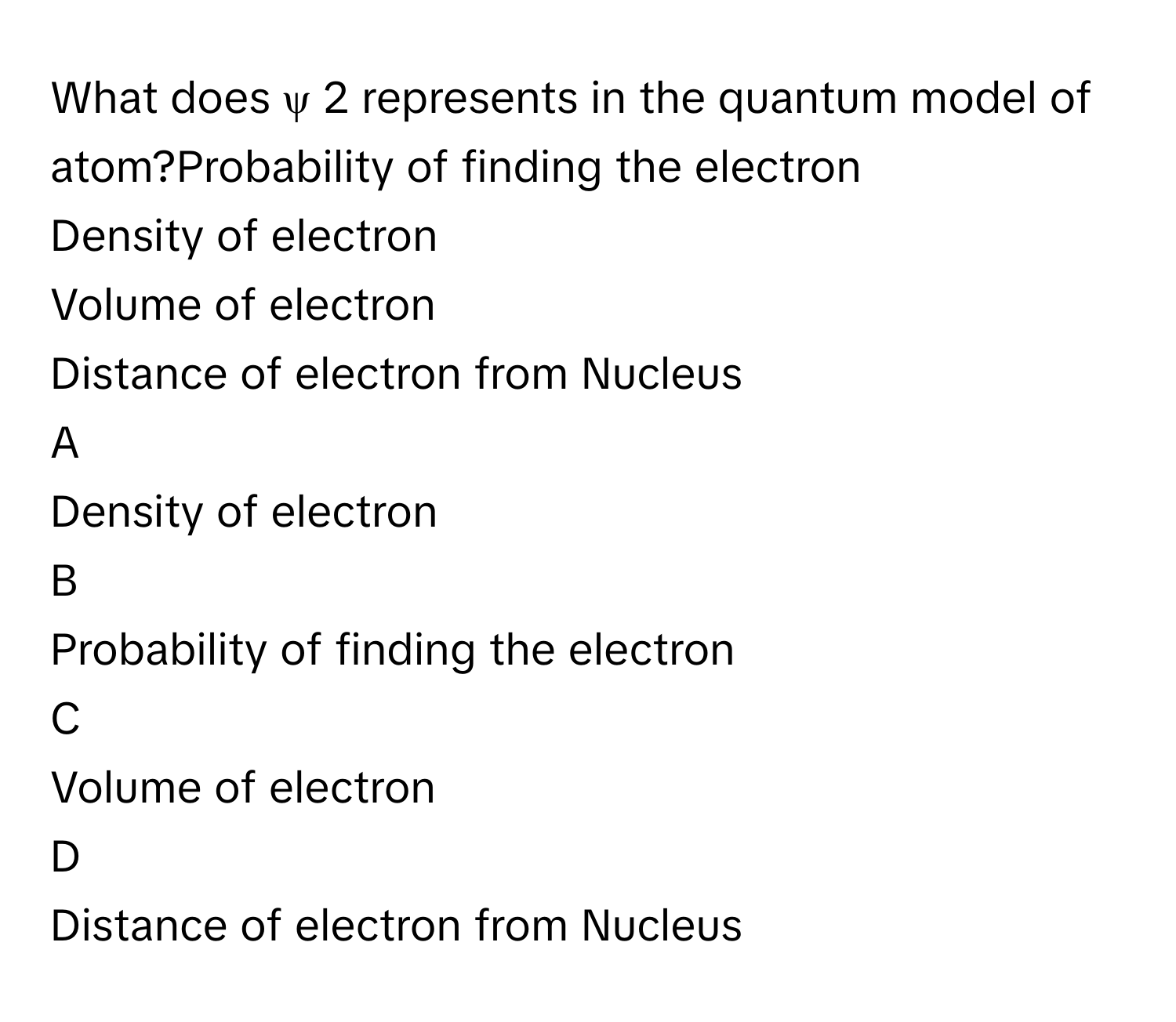 What does ψ   2        represents in the quantum model of atom?Probability of finding the electron
Density of electron
Volume of electron
Distance of electron from Nucleus

A  
Density of electron 


B  
Probability of finding the electron 


C  
Volume of electron 


D  
Distance of electron from Nucleus