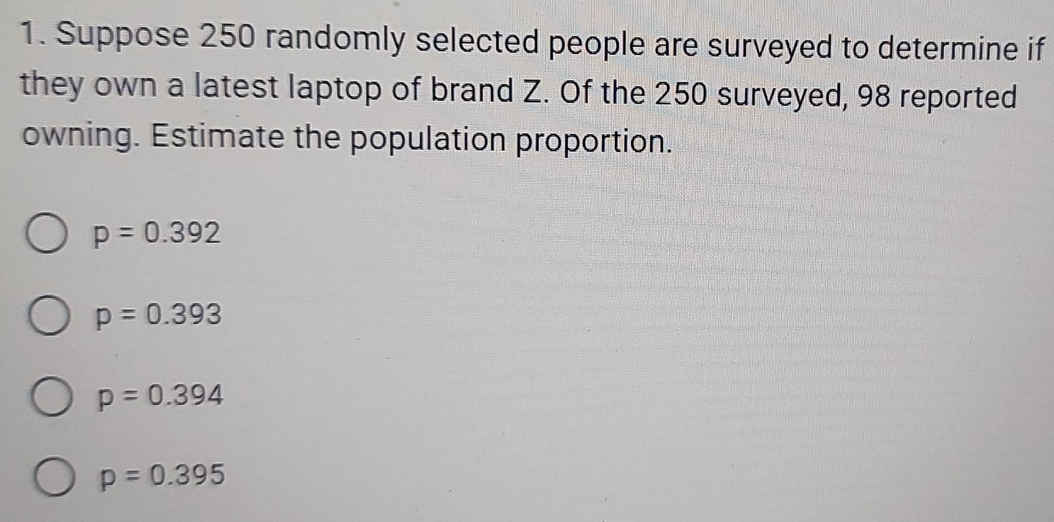 Suppose 250 randomly selected people are surveyed to determine if
they own a latest laptop of brand Z. Of the 250 surveyed, 98 reported
owning. Estimate the population proportion.
p=0.392
p=0.393
p=0.394
p=0.395