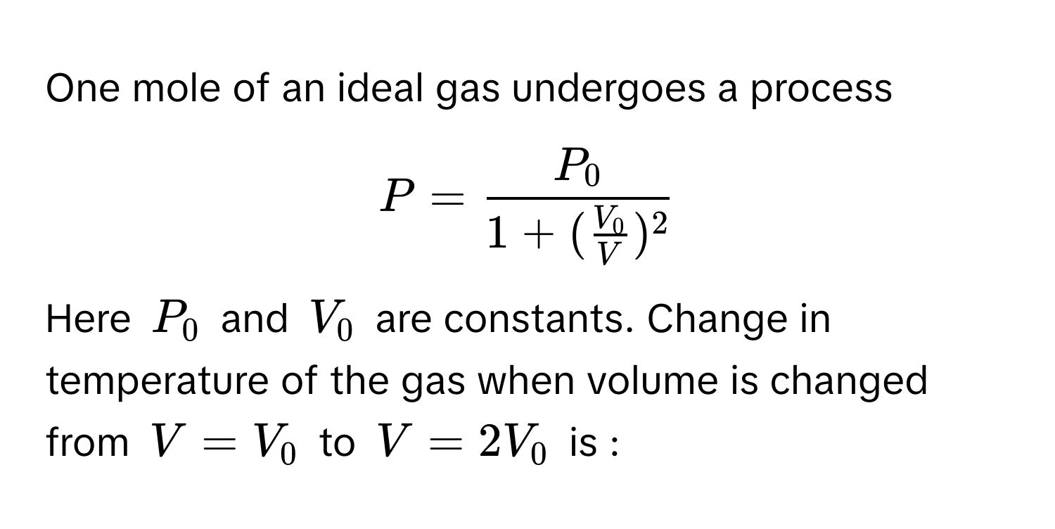 One mole of an ideal gas undergoes a process  
$P = fracP_01 + ( V_0/V )^2$. 
Here $P_0$ and $V_0$ are constants. Change in temperature of the gas when volume is changed from $V = V_0$ to $V = 2V_0$ is :-