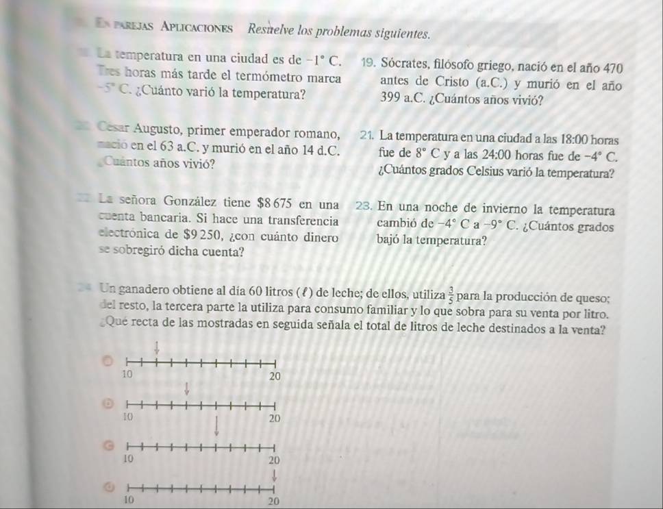 parejas Aplicaciones Resuelve los problemas siguientes. 
La temperatura en una ciudad es de -1°C. 19. Sócrates, filósofo griego, nació en el año 470
Tres horas más tarde el termómetro marca antes de Cristo (a. C.) y murió en el año
-5°C ¿Cuánto varió la temperatura? 399 a.C. ¿Cuántos años vivió? 
Cesar Augusto, primer emperador romano, 21. La temperatura en una ciudad a las 18:00 horas 
mació en el 63 a.C. y murió en el año 14 d.C. fue de 8°C y a las 24:00 horas fue de -4°C. 
Cuantos años vivió? ¿Cuántos grados Celsius varió la temperatura? 
La señora González tiene $8675 en una 23. En una noche de invierno la temperatura 
cuenta bancaria. Si hace una transferencia cambió de -4°C a -9°C. ¿Cuántos grados 
electrónica de $9 250, ¿con cuánto dinero bajó la temperatura? 
se sobregiró dicha cuenta? 
4 Un ganadero obtiene al día 60 litros (ℓ) de leche; de ellos, utiliza  3/5  para la producción de queso; 
del resto, la tercera parte la utiliza para consumo familiar y lo que sobra para su venta por litro. 
Que recta de las mostradas en seguida señala el total de litros de leche destinados a la venta?