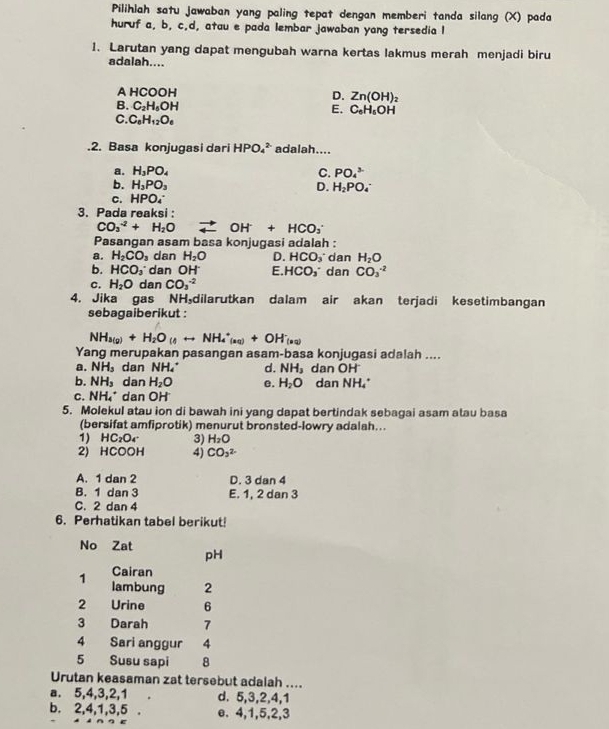 Pilihiah satu jawaban yang paling tepat dengan memberi tanda silang (X) pada
huruf a, b, c,d, atau e pada lembar jawaban yang tersedia I
1. Larutan yang dapat mengubah warna kertas lakmus merah menjadi biru
adalah....
A HC OOH
D. Zn(OH)_2
B. C_2H_5OH E. C_6H_6OH
C. C_6H_12O_6.2. Basa konjugasi dari HPO_4^((2-) adalah....
a. H_3)PO_4
C. PO_4^((3-)
b. H_3)PO_3 D. H_2PO_4^(-
c. HPO_4^-
3. Pada reaksi :
CO_3^(-2)+H_2)O vector n OH^-+HCO_3^(-
Pasangan asam basa konjugasi adalah :
a. H_2)CO_3 dan H_2O D. HCO_3 dan H_2O
b. HCO_2 dan OH' E HCO_3^(- dan CO_3^(-2)
C. H_2)O dan CO_3^((-2)
4. Jika gas NH，dilarutkan dalam air akan terjadi kesetimbangan
sebagaiberikut :
NH_4(g))+H_2O_(4rightarrow NH_4^(+_(nq))+OH_((nq))^-
Yang merupakan pasangan asam-basa konjugasi adalah ....
a. NH_3 dan NH_4^(+ d. NH_3) an OH
b. NH_3 dan H_2O e. H_2O dan NH4^(+
C. NH_4^+ dan OH
5. Molekul atau ion di bawah ini yang dapat bertindak sebagai asam atau basa
(bersifat amfiprotik) menurut bronsted-lowry adalah...
1) HC_2)O_4 3) H_2O
2) HCOOH 4) CO_3^2
A. 1 dan 2 D. 3 dan 4
B. 1 dan 3 E. 1, 2 dan 3
C. 2 dan 4
6. Perhatikan tabel berikut!
No Zat pH
Cairan
1 lambung 2
2 Urine 6
3 Darah 7
4 Sari anggur 4
5 Susu sapi 8
Urutan keasaman zat tersebut adalah ....
a. 5,4,3,2,1 d. 5,3,2,4,1
b. 2,4,1,3,5 . e. 4,1,5,2,3