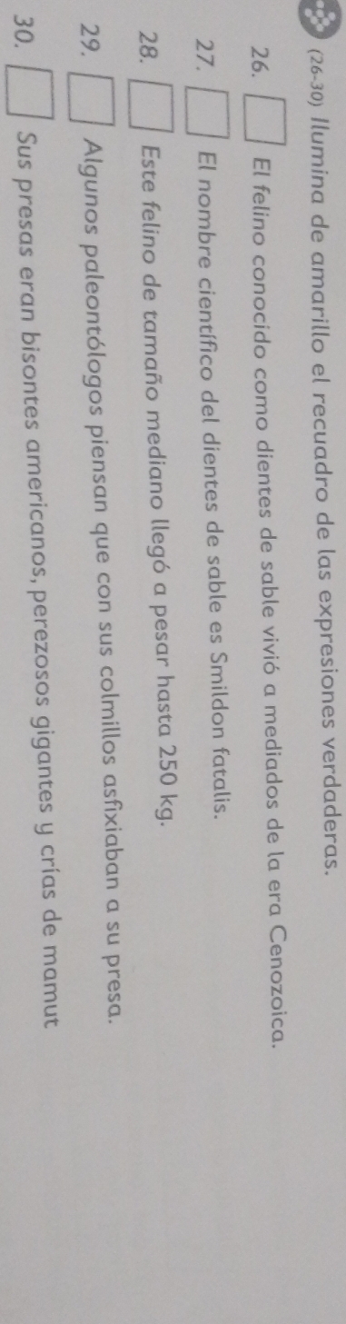 (26-30) Ilumina de amarillo el recuadro de las expresiones verdaderas. 
26. El felino conocido como dientes de sable vivió a mediados de la era Cenozoica. 
27. El nombre científico del dientes de sable es Smildon fatalis. 
28. Este felino de tamaño mediano llegó a pesar hasta 250 kg. 
29. Algunos paleontólogos piensan que con sus colmillos asfixiaban a su presa. 
30. Sus presas eran bisontes americanos, perezosos gigantes y crías de mamut