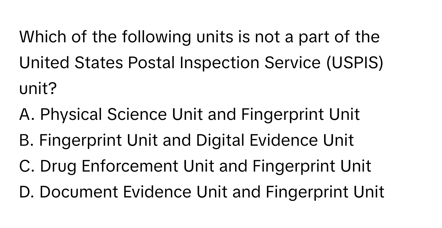 Which of the following units is not a part of the United States Postal Inspection Service (USPIS) unit?

A. Physical Science Unit and Fingerprint Unit
B. Fingerprint Unit and Digital Evidence Unit
C. Drug Enforcement Unit and Fingerprint Unit
D. Document Evidence Unit and Fingerprint Unit