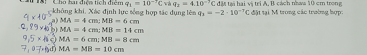 18: Cho hai điện tích điểm q_1=10^(-7)C và q_2=4.10^(-7)C đặt tại hai vị trí A, B cách nhau 10 cm trong
không khí. Xác định lực tổng hợp tác dụng lên q_3=-2· 10^(-7)C đặt tại M trong các trường hợp:
a) MA=4cm; MB=6cm
b) MA=4cm; MB=14cm
MA=6cm; MB=8cm
MA=MB=10cm