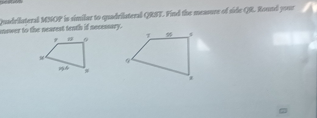 nestion 
Quadrilateral MNOP is similar to quadrilateral QRST. Find the measure of side QR. Round your 
mswer to the nearest tenth if necessary.