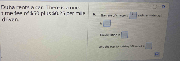 Duha rents a car. There is a one- 
time fee of $50 plus $0.25 per mile 6. The rate of change is □ and the y-intercept 
driven. 
is □ 
The equation is □ 
and the cost for driving 100 miles is □