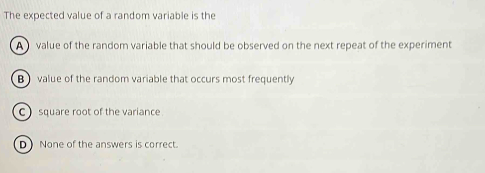 The expected value of a random variable is the
A value of the random variable that should be observed on the next repeat of the experiment
Bvalue of the random variable that occurs most frequently
C square root of the variance .
D None of the answers is correct.