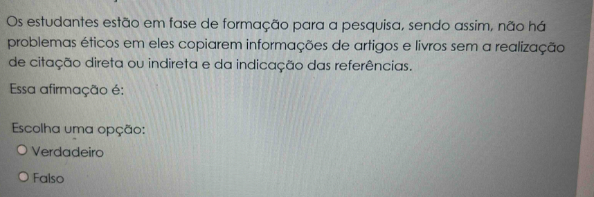 Os estudantes estão em fase de formação para a pesquisa, sendo assim, não há
problemas éticos em eles copiarem informações de artigos e livros sem a realização
de citação direta ou indireta e da indicação das referências.
Essa afirmação é:
Escolha uma opção:
Verdadeiro
Falso