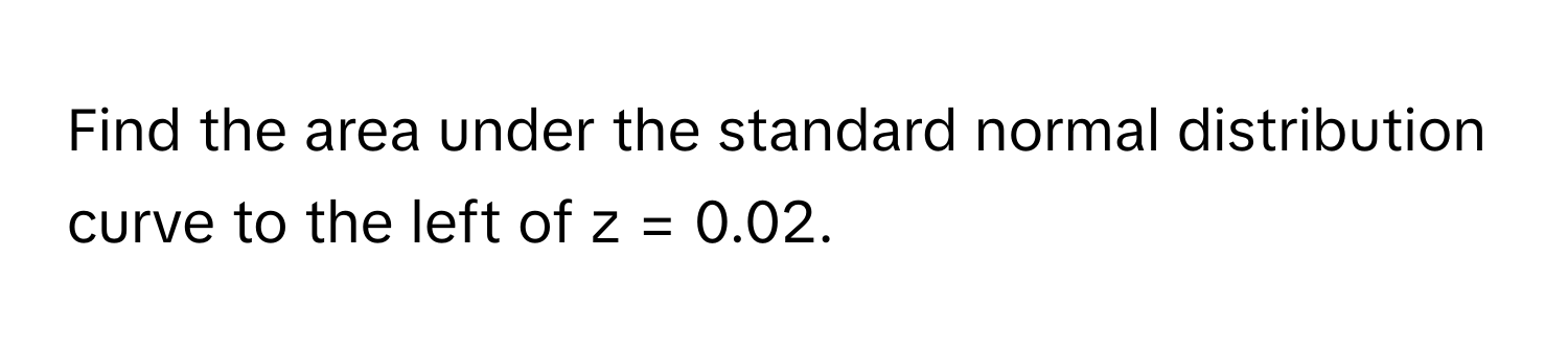 Find the area under the standard normal distribution curve to the left of z = 0.02.