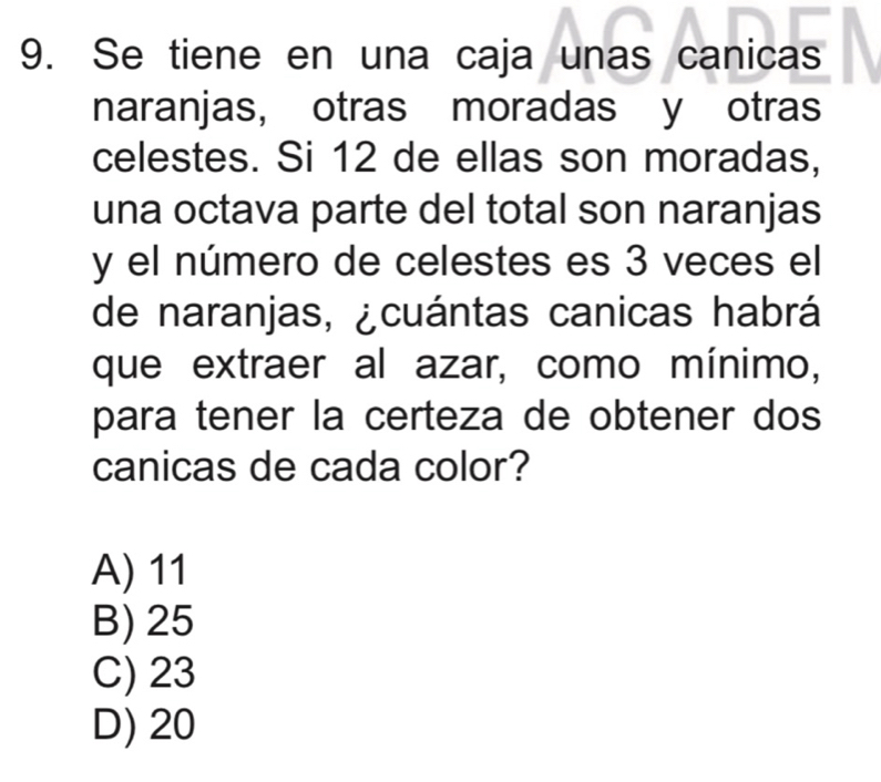 Se tiene en una caja unas canicas
naranjas, otras moradas y otras
celestes. Si 12 de ellas son moradas,
una octava parte del total son naranjas
y el número de celestes es 3 veces el
de naranjas, ¿cuántas canicas habrá
que extraer al azar, como mínimo,
para tener la certeza de obtener dos
canicas de cada color?
A) 11
B) 25
C) 23
D) 20