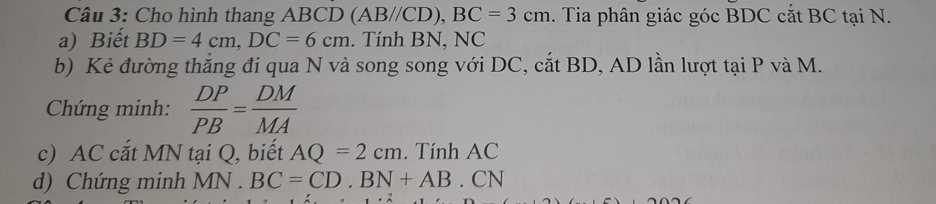 Cho hình thang ABCD (AB// CD), BC=3cm. Tia phân giác góc BDC cắt BC tại N. 
a) Biết BD=4cm, DC=6cm. Tính BN, NC 
b) Kẻ đường thẳng đi qua N và song song với DC, cắt BD, AD lần lượt taiP và M. 
Chứng minh:  DP/PB = DM/MA 
c) AC cắt MN tại Q, biết AQ=2cm. Tính AC
d) Chứng minh MN.BC=CD. BN+AB.CN