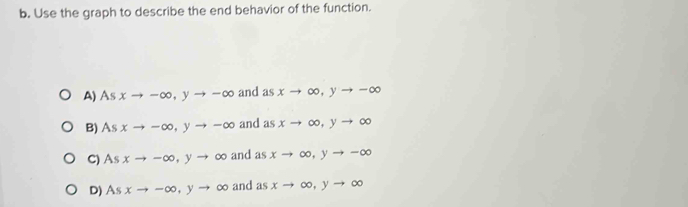 Use the graph to describe the end behavior of the function.
A) As xto -∈fty , yto -∈fty and asxto ∈fty , yto -∈fty
B) As xto -∈fty , yto -∈fty and asxto ∈fty , yto ∈fty
C) As xto -∈fty , yto ∈fty and as xto ∈fty , yto -∈fty
D) Asxto -∈fty , yto ∈fty and asxto ∈fty , yto ∈fty