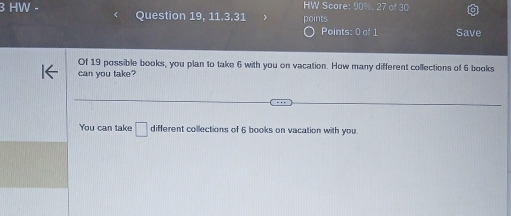 HW Score: 90%, 27 of 30 
3 HW - Question 19, 11.3.31 points 
Points: 0 of 1 Save 
Of 19 possible books, you plan to take 6 with you on vacation. How many different collections of 6 books 
can you take? 
You can take □ different collections of 6 books on vacation with you.