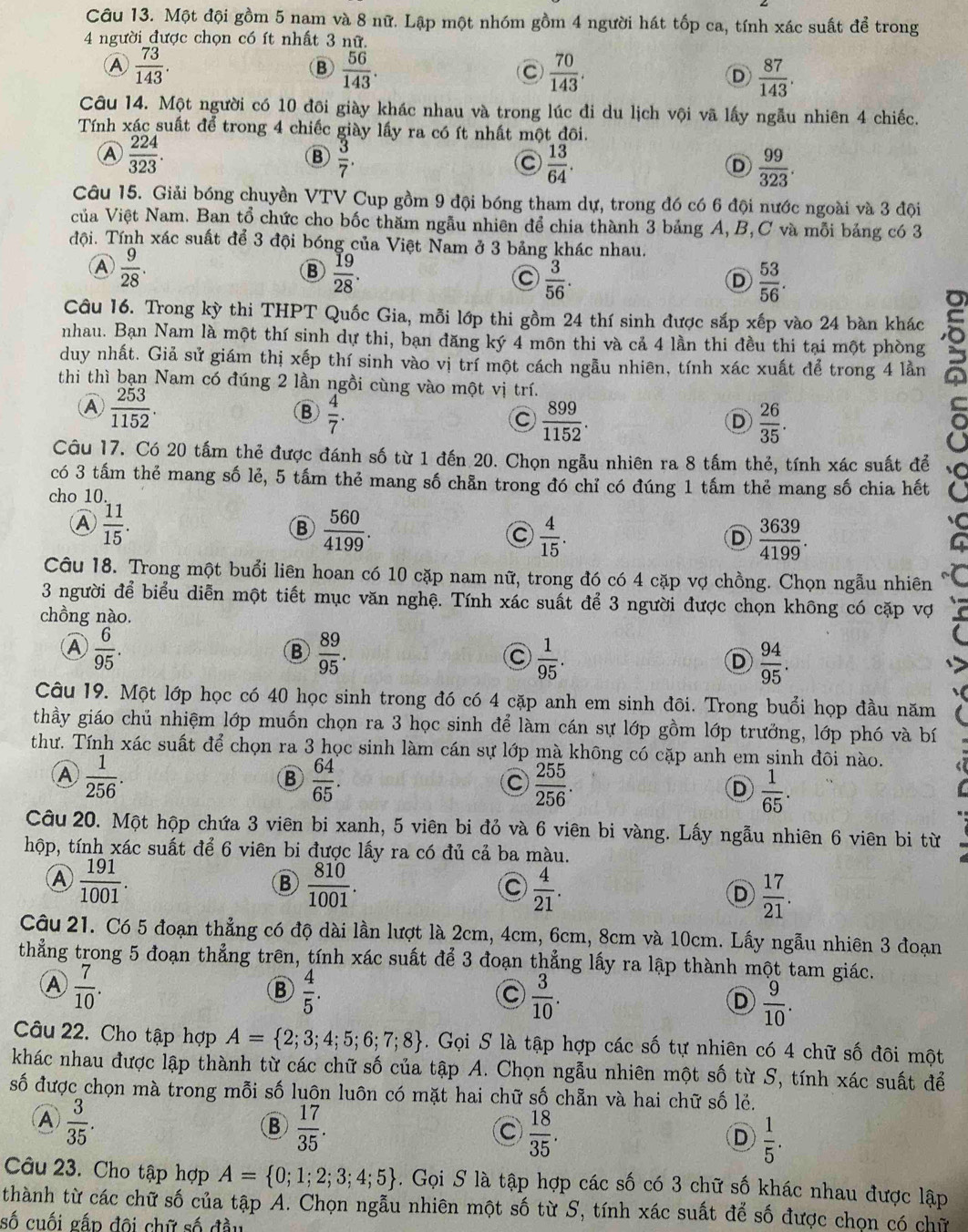 Một đội gồm 5 nam và 8 nữ. Lập một nhóm gồm 4 người hát tốp ca, tính xác suất để trong
4 người được chọn có ít nhất 3 nữ.
 73/143 .
B  56/143 .
C  70/143 .
D  87/143 .
Câu 14. Một người có 10 đôi giày khác nhau và trong lúc đi du lịch vội vã lấy ngẫu nhiên 4 chiếc.
Tính xác suất để trong 4 chiếc giày lấy ra có ít nhất một đôi.
Ⓐ  224/323 .
B  3/7 .
C  13/64 .
D  99/323 .
Câu 15. Giải bóng chuyền VTV Cup gồm 9 đội bóng tham dự, trong đó có 6 đội nước ngoài và 3 đội
của Việt Nam. Ban tổ chức cho bốc thăm ngẫu nhiên để chia thành 3 bảng A,B,C và mỗi bảng có 3
đội. Tính xác suất để 3 đội bóng của Việt Nam ở 3 bảng khác nhau.
 9/28 .
B  19/28 .
C  3/56 .
D  53/56 .
Câu 16. Trong kỳ thi THPT Quốc Gia, mỗi lớp thi gồm 24 thí sinh được sắp xếp vào 24 bàn khác
nhau. Bạn Nam là một thí sinh dự thi, bạn đăng ký 4 môn thi và cả 4 lần thi đều thi tại một phòng
duy nhất. Giả sử giám thị xếp thí sinh vào vị trí một cách ngẫu nhiên, tính xác xuất để trong 4 lần
thi thì bạn Nam có đúng 2 lần ngồi cùng vào một vị trí.
 253/1152 .
B  4/7 .
C  899/1152 .
D  26/35 .
Câu 17. Có 20 tấm thẻ được đánh số từ 1 đến 20. Chọn ngẫu nhiên ra 8 tấm thẻ, tính xác suất để
có 3 tấm thẻ mang số lẻ, 5 tấm thẻ mang số chẵn trong đó chỉ có đúng 1 tấm thẻ mang số chia hết
cho 10
Ⓐ  11/15 .
B  560/4199 .
C  4/15 .
D  3639/4199 .
Câu 18. Trong một buổi liên hoan có 10 cặp nam nữ, trong đó có 4 cặp vợ chồng. Chọn ngẫu nhiên
3 người để biểu diễn một tiết mục văn nghệ. Tính xác suất để 3 người được chọn không có cặp vợ
chồng nào.
A  6/95 .
B  89/95 
 1/95 .
D  94/95 .

、
Câu 19. Một lớp học có 40 học sinh trong đó có 4 cặp anh em sinh đõi. Trong buổi họp đầu năm
thầy giáo chủ nhiệm lớp muốn chọn ra 3 học sinh để làm cán sự lớp gồm lớp trưởng, lớp phó và bí
thư. Tính xác suất để chọn ra 3 học sinh làm cán sự lớp mà không có cặp anh em sinh đôi nào.
A  1/256 .
B  64/65 .
C  255/256 .
D  1/65 .
Câu 20. Một hộp chứa 3 viên bi xanh, 5 viên bi đỏ và 6 viên bi vàng. Lấy ngẫu nhiên 6 viên bi từ
hộp, tính xác suất để 6 viên bi được lấy ra có đủ cả ba màu.
Ⓐ  191/1001 .
B  810/1001 .
C  4/21 .
D  17/21 .
Câu 21. Có 5 đoạn thẳng có độ dài lần lượt là 2cm, 4cm, 6cm, 8cm và 10cm. Lấy ngẫu nhiên 3 đoạn
thẳng trong 5 đoạn thẳng trên, tính xác suất để 3 đoạn thẳng lấy ra lập thành một tam giác.
A  7/10 .
B  4/5 .
C  3/10 .
D  9/10 .
Câu 22. Cho tập hợp A= 2;3;4;5;6;7;8. Gọi S là tập hợp các số tự nhiên có 4 chữ số đôi một
khác nhau được lập thành từ các chữ số của tập A. Chọn ngẫu nhiên một số từ S, tính xác suất để
số được chọn mà trong mỗi số luôn luôn có mặt hai chữ số chẵn và hai chữ số lẻ.
A  3/35 .
B  17/35 .
C  18/35 .
D  1/5 .
Câu 23. Cho tập hợp A= 0;1;2;3;4;5. Gọi S là tập hợp các số có 3 chữ số khác nhau được lập
thành từ các chữ số của tập A. Chọn ngẫu nhiên một số từ S, tính xác suất để số được chọn có chữ
số cuối gấp đôi chữ số đầu