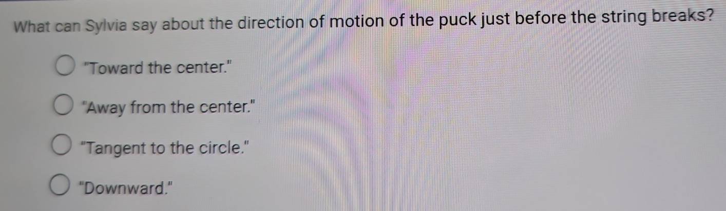 What can Sylvia say about the direction of motion of the puck just before the string breaks?
"Toward the center."
"Away from the center."
"Tangent to the circle."
"Downward."