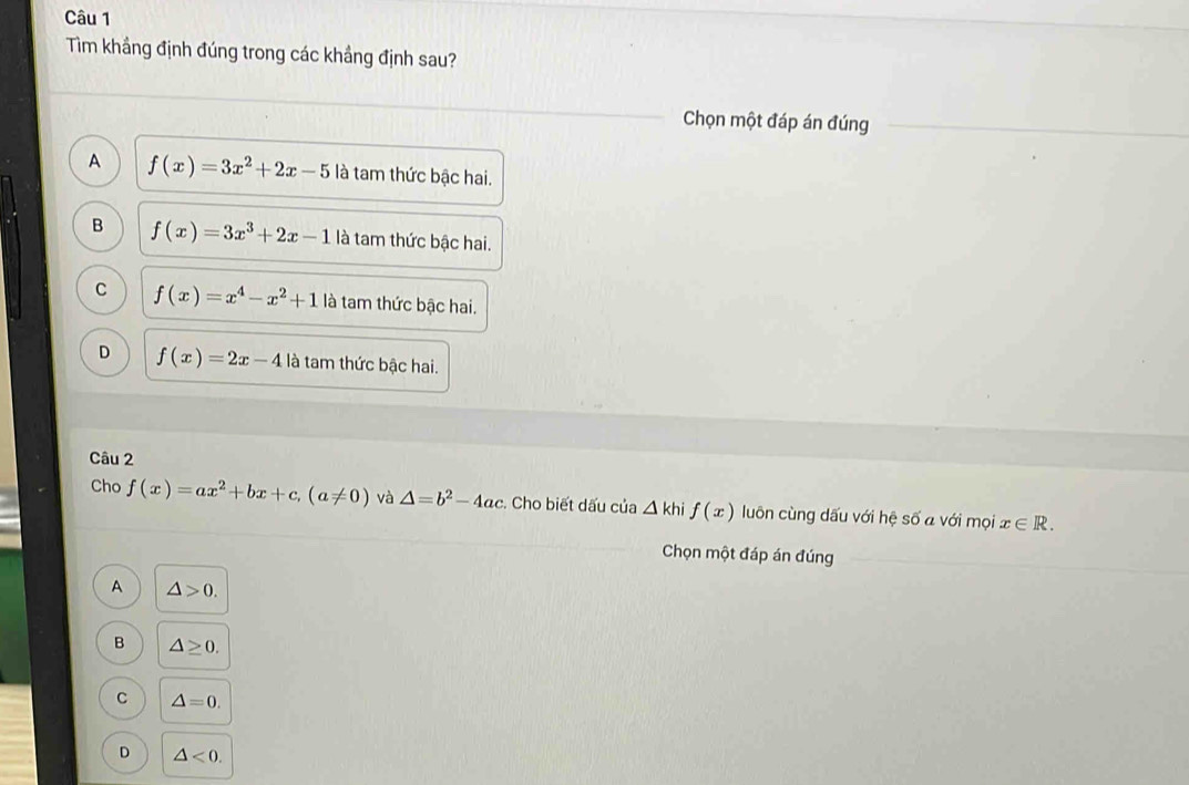 Tìm khẳng định đúng trong các khẳng định sau?
Chọn một đáp án đúng
A f(x)=3x^2+2x-5 là tam thức bậc hai.
B f(x)=3x^3+2x-1 là tam thức bậc hai.
C f(x)=x^4-x^2+1 là tam thức bậc hai.
D f(x)=2x-4 là tam thức bậc hai.
Câu 2
Cho f(x)=ax^2+bx+c, (a!= 0) và △ =b^2-4ac. Cho biết dấu của △ khif(x) luôn cùng dấu với hệ số a với mọi x∈ R. 
Chọn một đáp án đúng
A △ >0.
B △ ≥ 0.
C △ =0.
D △ <0</tex>.