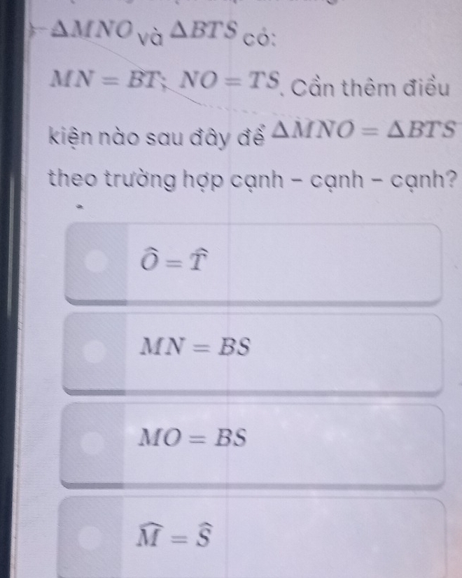 △ MNO_Va△ BTS U 
.
MN=BT; NO=TS. Cần thêm điều
kiện nào sau đây để △ MNO=△ BTS
theo trường hợp cạnh - cạnh - cạnh? ?
hat O=widehat T
MN=BS
MO=BS
widehat M=widehat S