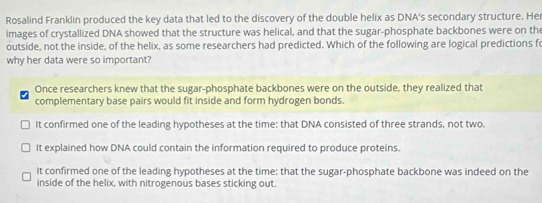 Rosalind Franklin produced the key data that led to the discovery of the double helix as DNA's secondary structure. Her
images of crystallized DNA showed that the structure was helical, and that the sugar-phosphate backbones were on the
outside, not the inside, of the helix, as some researchers had predicted. Which of the following are logical predictions fo
why her data were so important?
Once researchers knew that the sugar-phosphate backbones were on the outside, they realized that
complementary base pairs would fit inside and form hydrogen bonds.
It confirmed one of the leading hypotheses at the time: that DNA consisted of three strands, not two.
It explained how DNA could contain the information required to produce proteins.
It confirmed one of the leading hypotheses at the time: that the sugar-phosphate backbone was indeed on the
inside of the helix, with nitrogenous bases sticking out.