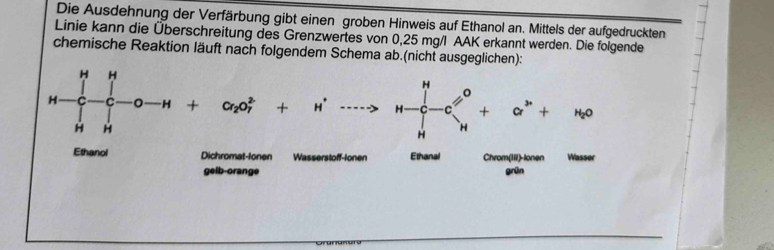 Die Ausdehnung der Verfärbung gibt einen groben Hinweis auf Ethanol an. Mittels der aufgedruckten
Linie kann die Überschreitung des Grenzwertes von 0,25 mg/l AAK erkannt werden. Die folgende
chemische Reaktion läuft nach folgendem Schema ab.(nicht ausgeglichen):