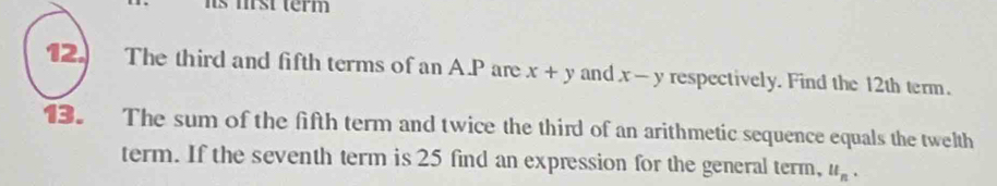 its mrst term 
12. The third and fifth terms of an A. P are x+y and x-y respectively. Find the 12th term. 
13. The sum of the fifth term and twice the third of an arithmetic sequence equals the twelth 
term. If the seventh term is 25 find an expression for the general term, u_n.