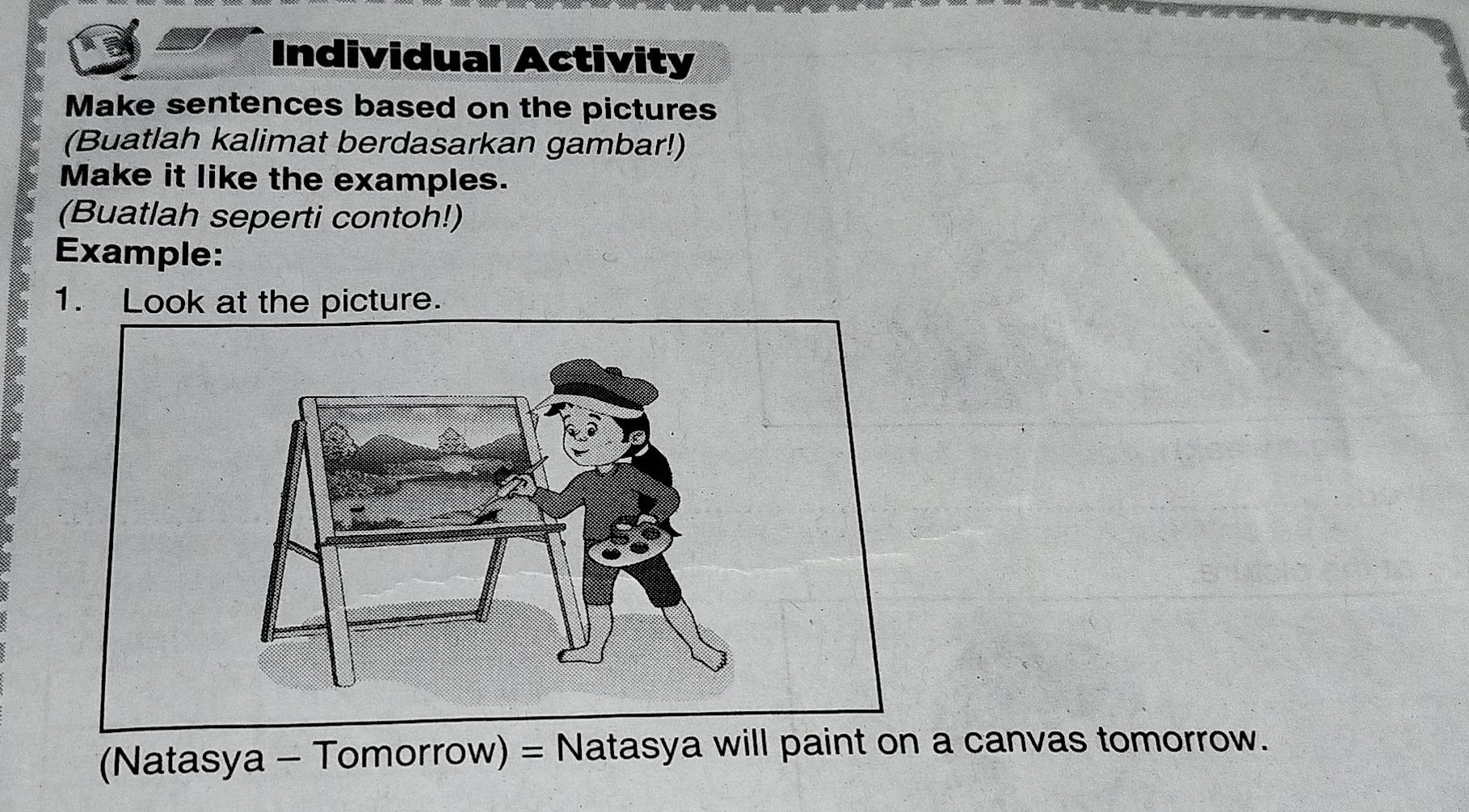 Individual Activity 
Make sentences based on the pictures 
(Buatlah kalimat berdasarkan gambar!) 
Make it like the examples. 
(Buatlah seperti contoh!) 
Example: 
1. Look at the picture. 
(Natasya - Tomorrow) = Natasya will paint on a canvas tomorrow.