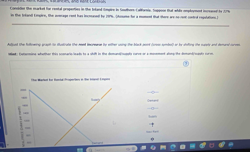 Ahalysis: Rent Rates, Vacancies, and Rent Controls 
Consider the market for rental properties in the Inland Empire in Southern California. Suppose that while employment increased by 22%
in the Inland Empire, the average rent has increased by 20%. (Assume for a moment that there are no rent control regulations.) 
Adjust the following graph to illustrate the rent increase by either using the black point (cross symbol) or by shifting the supply and demand curves. 
Hint: Determine whether this scenario leads to a shift in the demand/supply curve or a movement along the demand/supply curve. 
The Market for Rental Properties in the Inland Empire
2000
1800 Supply Demand
1600
□
1400
Supply 
a 1200
1000
850 New Rent 
Demand 
Search