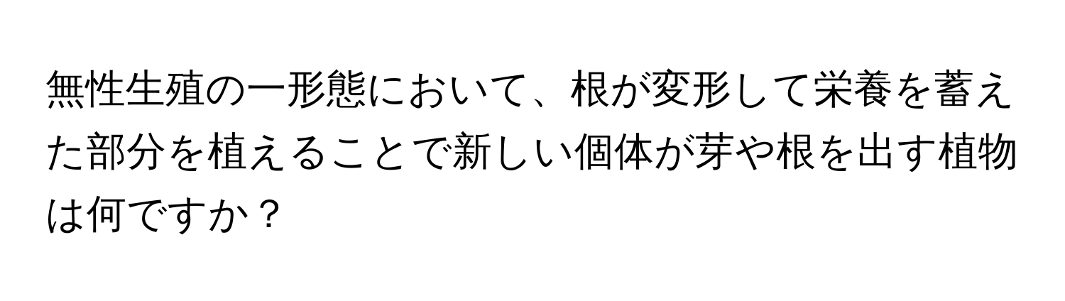 無性生殖の一形態において、根が変形して栄養を蓄えた部分を植えることで新しい個体が芽や根を出す植物は何ですか？